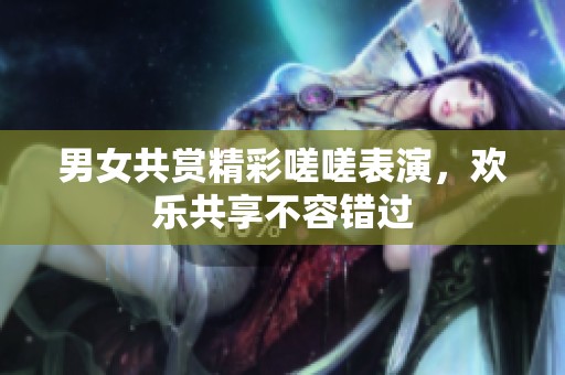男女共赏精彩嗟嗟表演，欢乐共享不容错过
