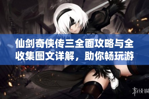 仙剑奇侠传三全面攻略与全收集图文详解，助你畅玩游戏