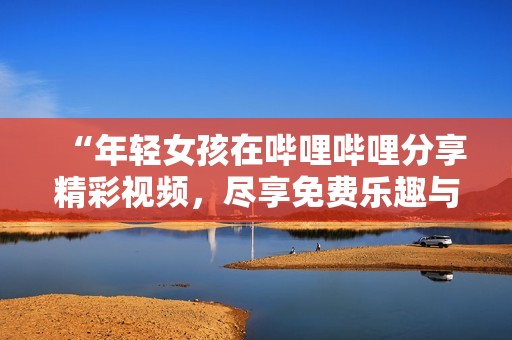 “年轻女孩在哔哩哔哩分享精彩视频，尽享免费乐趣与创意”