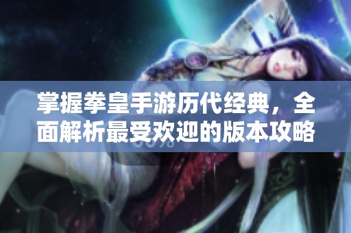 掌握拳皇手游历代经典，全面解析最受欢迎的版本攻略与技巧