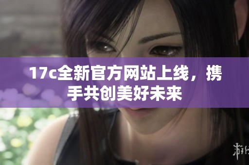 17c全新官方网站上线，携手共创美好未来