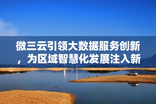 微三云引领大数据服务创新，为区域智慧化发展注入新动力