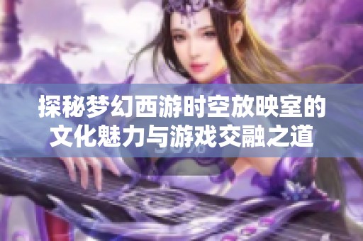 探秘梦幻西游时空放映室的文化魅力与游戏交融之道