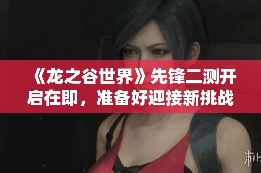 《龙之谷世界》先锋二测开启在即，准备好迎接新挑战了吗？