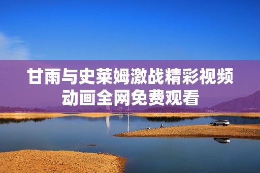 甘雨与史莱姆激战精彩视频动画全网免费观看
