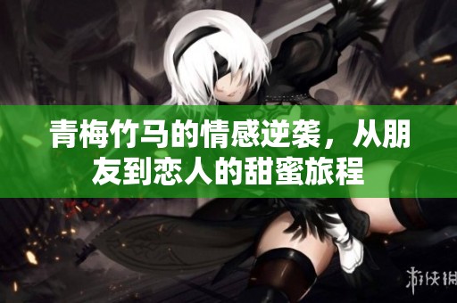 青梅竹马的情感逆袭，从朋友到恋人的甜蜜旅程