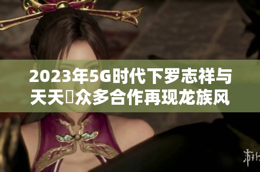 2023年5G时代下罗志祥与天天奭众多合作再现龙族风采