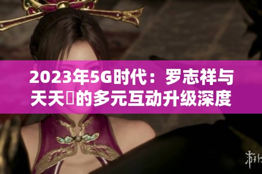2023年5G时代：罗志祥与天天奭的多元互动升级深度探讨