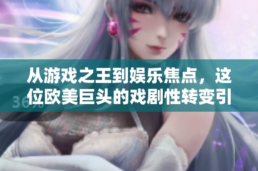 从游戏之王到娱乐焦点，这位欧美巨头的戏剧性转变引发热议