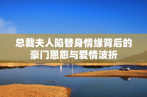 总裁夫人陷替身情缘背后的豪门恩怨与爱情波折