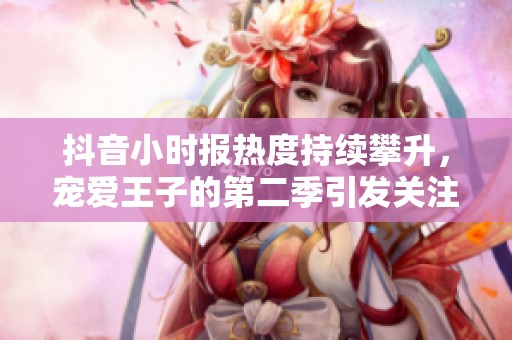 抖音小时报热度持续攀升，宠爱王子的第二季引发关注与讨论