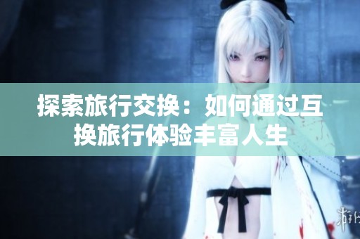 探索旅行交换：如何通过互换旅行体验丰富人生