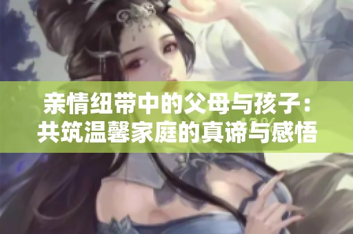 亲情纽带中的父母与孩子：共筑温馨家庭的真谛与感悟