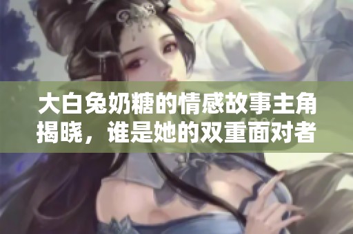 大白兔奶糖的情感故事主角揭晓，谁是她的双重面对者