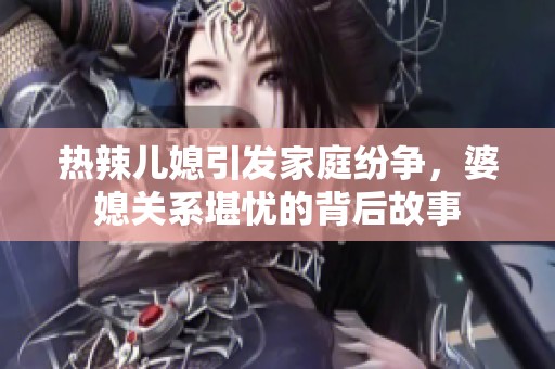 热辣儿媳引发家庭纷争，婆媳关系堪忧的背后故事