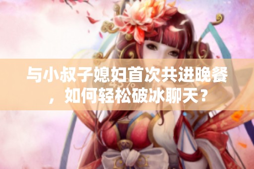 与小叔子媳妇首次共进晚餐，如何轻松破冰聊天？