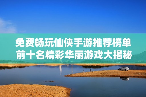 免费畅玩仙侠手游推荐榜单 前十名精彩华丽游戏大揭秘