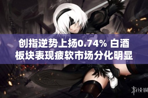 创指逆势上扬0.74% 白酒板块表现疲软市场分化明显