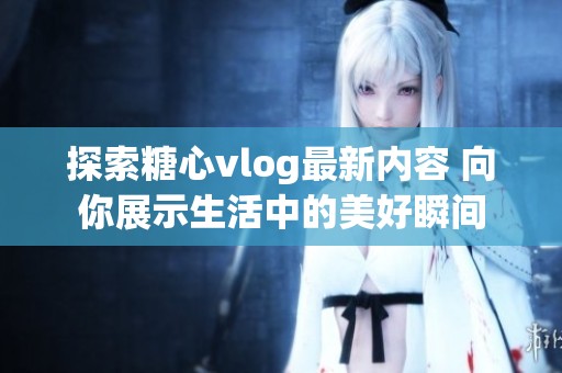 探索糖心vlog最新内容 向你展示生活中的美好瞬间