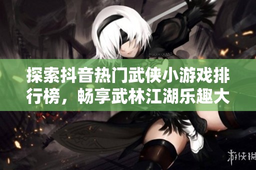探索抖音热门武侠小游戏排行榜，畅享武林江湖乐趣大盘点
