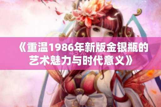 《重温1986年新版金银瓶的艺术魅力与时代意义》