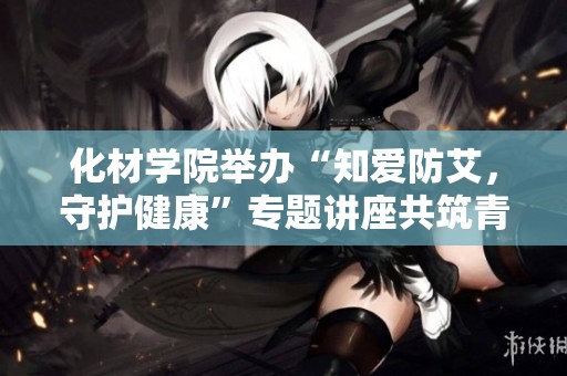 化材学院举办“知爱防艾，守护健康”专题讲座共筑青春防护网