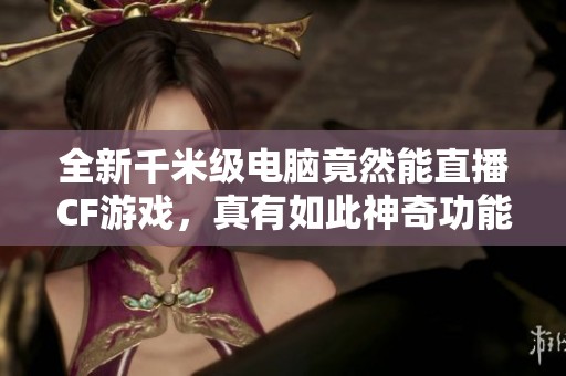 全新千米级电脑竟然能直播CF游戏，真有如此神奇功能吗