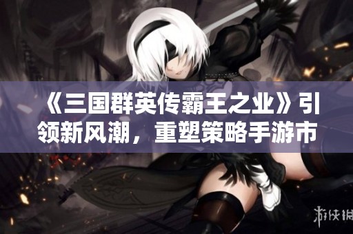 《三国群英传霸王之业》引领新风潮，重塑策略手游市场新格局