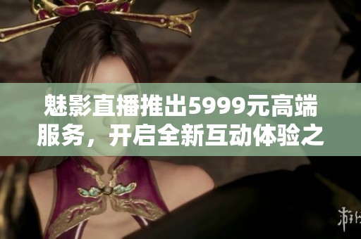 魅影直播推出5999元高端服务，开启全新互动体验之旅