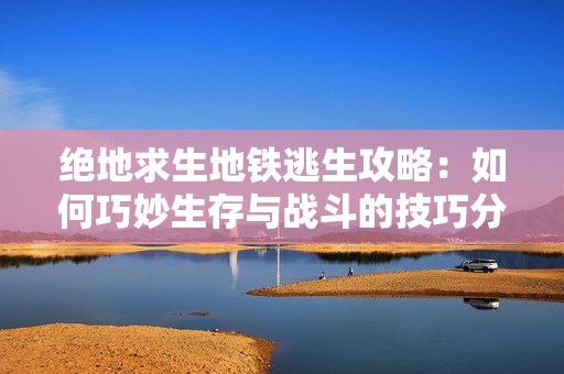 绝地求生地铁逃生攻略：如何巧妙生存与战斗的技巧分享