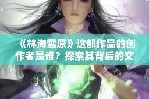 《林海雪原》这部作品的创作者是谁？探索其背后的文学故事