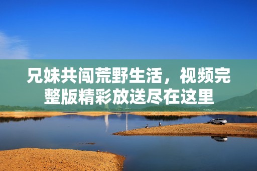 兄妹共闯荒野生活，视频完整版精彩放送尽在这里