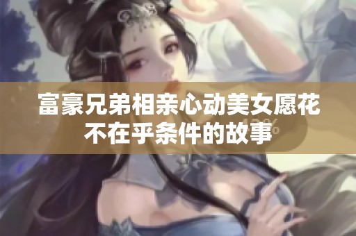 富豪兄弟相亲心动美女愿花不在乎条件的故事