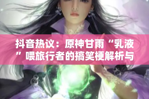 抖音热议：原神甘雨“乳液”喂旅行者的搞笑梗解析与趣味讨论