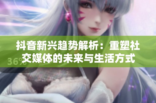 抖音新兴趋势解析：重塑社交媒体的未来与生活方式