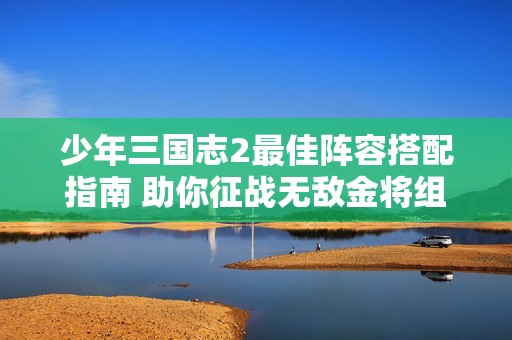 少年三国志2最佳阵容搭配指南 助你征战无敌金将组合技巧