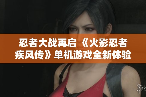 忍者大战再启 《火影忍者疾风传》单机游戏全新体验解析