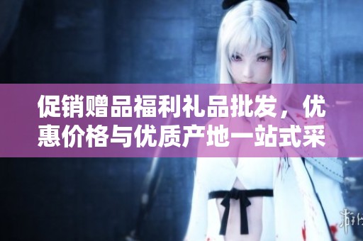 促销赠品福利礼品批发，优惠价格与优质产地一站式采购服务