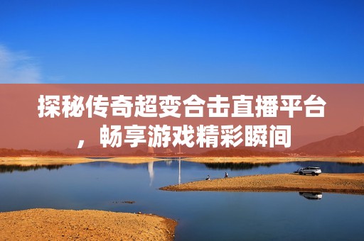 探秘传奇超变合击直播平台，畅享游戏精彩瞬间