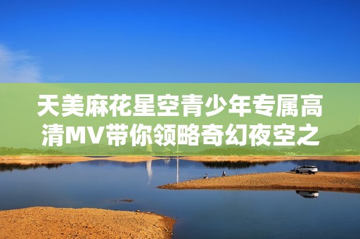 天美麻花星空青少年专属高清MV带你领略奇幻夜空之美