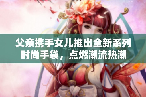 父亲携手女儿推出全新系列时尚手袋，点燃潮流热潮