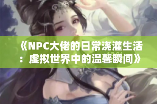 《NPC大佬的日常浇灌生活：虚拟世界中的温馨瞬间》