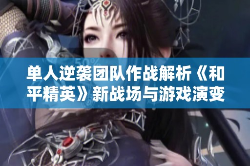 单人逆袭团队作战解析《和平精英》新战场与游戏演变