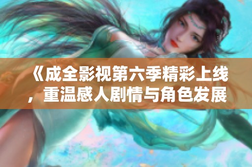 《成全影视第六季精彩上线，重温感人剧情与角色发展》