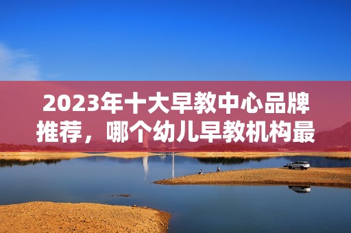 2023年十大早教中心品牌推荐，哪个幼儿早教机构最值得信赖