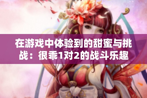 在游戏中体验到的甜蜜与挑战：很乖1对2的战斗乐趣