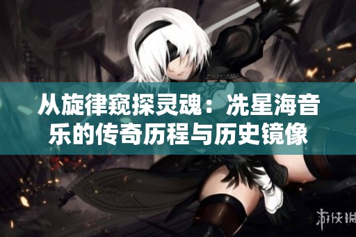 从旋律窥探灵魂：冼星海音乐的传奇历程与历史镜像