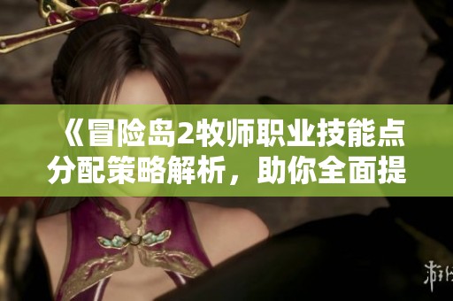 《冒险岛2牧师职业技能点分配策略解析，助你全面提升牧师实力》