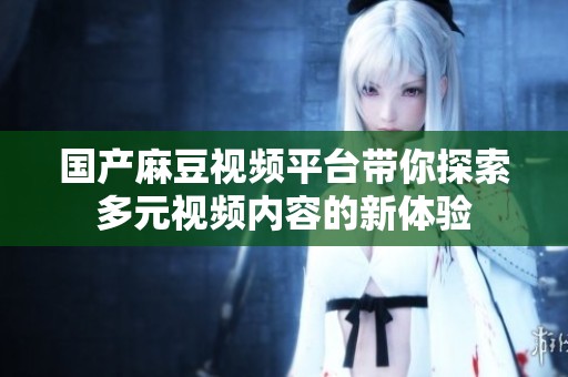 国产麻豆视频平台带你探索多元视频内容的新体验