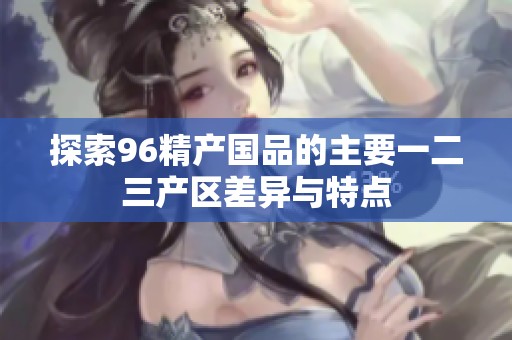 探索96精产国品的主要一二三产区差异与特点